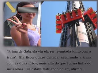 .
“Prima de Gabriela viu ela ser levantada junto com a
trava“. Ela ficou quase deitada, segurando a trava
com as duas mãos, mais alta do que eu, na linha do
meu olhar. Ela estava flutuando no ar", afirmou.
 