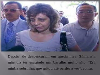 .
Depois de despencaram em queda livre, Silmara a
mãe diz ter escutado um barulho muito alto. "Era
minha sobrinha, que gritou até perder a voz", conta.
 