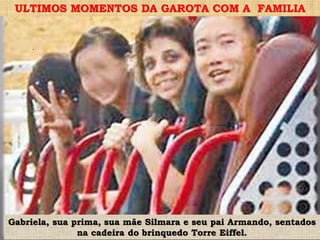 .
Gabriela, sua prima, sua mãe Silmara e seu pai Armando, sentados
na cadeira do brinquedo Torre Eiffel.
ULTIMOS MOMENTOS DA GAROTA COM A FAMILIA
 