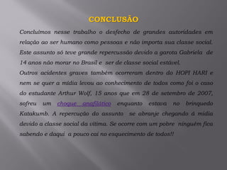 CONCLUSÃO
Concluímos nesse trabalho o desfecho de grandes autoridades em
relação ao ser humano como pessoas e não importa sua classe social.
Este assunto só teve grande repercussão devido a garota Gabriela de
14 anos não morar no Brasil e ser de classe social estável.
Outros acidentes graves também ocorreram dentro do HOPI HARI e
nem se quer a mídia levou ao conhecimento de todos como foi o caso
do estudante Arthur Wolf, 15 anos que em 28 de setembro de 2007,
sofreu um choque anafilático enquanto estava no brinquedo
Katakumb. A repercução do assunto se abranje chegando á midia
devido a classe social da vitima. Se ocorre com um pobre ninguém fica
sabendo e daqui a pouco cai no esquecimento de todos!!
 