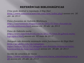 REFERÊNCIAS BIBLIOGRÁFICAS
Crise pode destruir a reputação d Hop Hari
(http://www.comunicacaoecrise.com/new/index.php) acesso em 30
abr. de 2013
Fotos chocantes de Gabriela Mishimura
(http://varjotaemrede.blogspot.com.br/2012/03/fotos-chocantes-de-
gabriela-mishimura.html) acesso em 30 abr. de 2013
Fotos de Gabriela morta
(http://www.superlinksbrasil.com.br/2012/03/fotos-de-gabriela-morta-
logo-apos-o.html) acesso em 02 maio de 2013
Delegado não descarta acareação entre funcionários do Hopi Hari
(http://g1.globo.com/sp/campinas-
regiao/noticia/2012/03/delegado-nao-descarta-acareacao-entre-
funcionarios-do-hopi-hari.html) acesso em 30 abr. de 2013
Gestão de conceitos de riscos
(http://www.valcann.com/publicacoes/riscos_conceitosaplicacoes.p
df) acesso em 26 abr. de 2013
 