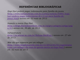 .
REFERÊNCIAS BIBLIOGRÁFICAS
Hopi Hari poderá pagar indenização para família da jovem
(http://www.bahianoticias.com.br/justica/noticia/43091-hopi-
hari-podera-pagar-indenizacao-de-r-2-mi-para-familia-de-
jovem.html) acesso em 02 maio de 2013
Impacto a marca Hop Hari
(http://blogs.diariodonordeste.com.br/target/category/artigo/pag
e/3/) acesso em 26 abr. de 2013
Infraestrutura
(http://m.sebrae-sc.com.br/Sebrae-SiteWap/) acesso em 27 abr.
de 2013
Mãe diz que esperava por um milagre
(http://www.blogdomarcelo.com.br/v2/2012/03/01/esperavamo
s-por-um-milagre-diz-mae-de-garota-morta-no-hopi-hari/) acesso
em 02 maio de 2013
 
