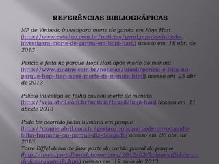.
REFERÊNCIAS BIBLIOGRÁFICAS
MP de Vinhedo investigará morte de garota em Hopi Hari
(http://www.estadao.com.br/noticias/geral,mp-de-vinhedo-
investigara-morte-de-garota-em-hopi-hari,) acesso em 18 abr. de
2013
Perícia é feita no parque Hopi Hari após morte de menina
(http://www.guiame.com.br/noticias/brasil/pericia-e-feita-no-
parque-hopi-hari-apos-morte-de-menina.html) acesso em 25 abr.
de 2013
Policia investiga se falha causou morte de menina
(http://veja.abril.com.br/noticia/brasil/hopi-hari) acesso em 11
abr.de 2013
Pode ter ocorrido falha humana em parque
(http://exame.abril.com.br/gestao/noticias/pode-ter-ocorrido-
falha-humana-em-parque-diz-delegado) acesso em 30 abr. de
2013.
Torre Eiffel deixa de faze parte do cartão postal do parque
(http://www.portalhoradohorror.com/2012/03/la-tour-eiffel-deixa-
de-fazer-parte-da.html) acesso em 19 maio de 2013.
 