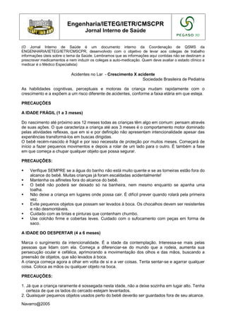 Engenharia/IETEG/IETR/CMSCPR
                                   Jornal Interno de Saúde


(O Jornal Interno de Saúde é um documento interno da Coordenação de QSMS da
ENGENHARIA/IETEG/IETR/CMSCPR, desenvolvido com o objetivo de levar aos colegas de trabalho
informações úteis sobre o tema da Saúde. Lembramos que as informações aqui contidas não se destinam a
prescrever medicamentos e nem induzir os colegas a auto-medicação. Quem deve avaliar o estado clínico e
medicar é o Médico Especialista)

                           Acidentes no Lar - Crescimento X acidente
                                                              Sociedade Brasileira de Pediatria

As habilidades cognitivas, perceptuais e motoras da criança mudam rapidamente com o
crescimento e a expõem a um risco diferente de acidentes, conforme a faixa etária em que esteja.

PRECAUÇÕES

A IDADE FRÁGIL (1 a 3 meses)

Do nascimento até próximo aos 12 meses todas as crianças têm algo em comum: pensam através
de suas ações. O que caracteriza a criança até aos 3 meses é o comportamento motor dominado
pelas atividades reflexas, que em si e por definição não apresentam intencionalidade apesar das
experiências transformá-los em buscas dirigidas.
O bebê recém-nascido é frágil e por isso necessita de proteção por muitos meses. Começará de
início a fazer pequenos movimentos e depois a rolar de um lado para o outro. É também a fase
em que começa a chupar qualquer objeto que possa segurar.

PRECAUÇÕES:

    Verifique SEMPRE se a água do banho não está muito quente e se as torneiras estão fora do
    alcance do bebê. Muitas crianças já foram escaldadas acidentalmente!
    Mantenha os alfinetes fora do alcance do bebê.
    O bebê não poderá ser deixado só na banheira, nem mesmo enquanto se apanha uma
    toalha.
    Não deixe a criança em lugares onde possa cair. É difícil prever quando rolará pela primeira
    vez.
    Evite pequenos objetos que possam ser levados à boca. Os chocalhos devem ser resistentes
    e não desmontáveis.
    Cuidado com as tintas e pinturas que contenham chumbo.
    Use colchão firme e cobertas leves. Cuidado com o sufocamento com peças em forma de
    saco.

A IDADE DO DESPERTAR (4 a 6 meses)

Marca o surgimento da intencionalidade. É a idade da contemplação. Interessa-se mais pelas
pessoas que lidam com ela. Começa a diferenciar-se do mundo que a rodeia, aumenta sua
persecução ocular e cefálica, aprimorando a movimentação dos olhos e das mãos, buscando a
preensão de objetos, que são levados à boca.
A criança começa agora a olhar em volta de si e a ver coisas. Tenta sentar-se e agarrar qualquer
coisa. Coloca as mãos ou qualquer objeto na boca.

PRECAUÇÕES:

1. Já que a criança raramente é sossegada nesta idade, não a deixe sozinha em lugar alto. Tenha
   certeza de que os lados do cercado estejam levantados.
2. Quaisquer pequenos objetos usados perto do bebê deverão ser guardados fora de seu alcance.

Navarro@2005
 