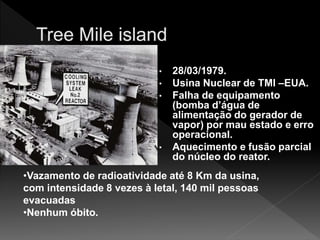 • 28/03/1979.
• Usina Nuclear de TMI –EUA.
• Falha de equipamento
(bomba d’água de
alimentação do gerador de
vapor) por mau estado e erro
operacional.
• Aquecimento e fusão parcial
do núcleo do reator.
•Vazamento de radioatividade até 8 Km da usina,
com intensidade 8 vezes à letal, 140 mil pessoas
evacuadas
•Nenhum óbito.
 