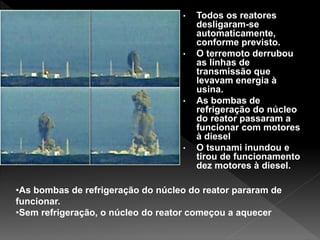 • Todos os reatores
desligaram-se
automaticamente,
conforme previsto.
• O terremoto derrubou
as linhas de
transmissão que
levavam energia à
usina.
• As bombas de
refrigeração do núcleo
do reator passaram a
funcionar com motores
à diesel
• O tsunami inundou e
tirou de funcionamento
dez motores à diesel.
•As bombas de refrigeração do núcleo do reator pararam de
funcionar.
•Sem refrigeração, o núcleo do reator começou a aquecer
 