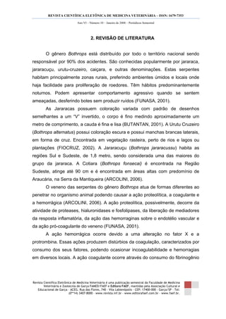REVISTA CIENTÍFICA ELETÔNICA DE MEDICINA VETERINÁRIA – ISSN: 1679-7353
Revista Científica Eletrônica de Medicina Veterinária é uma publicação semestral da Faculdade de Medicina
Veterinária e Zootecnia de Garça FAMED/FAEF e Editora FAEF, mantidas pela Associação Cultural e
Educacional de Garça – ACEG. Rua das Flores, 740 – Vila Labienópolis – CEP: 17400-000 – Garça/SP – Tel:
(0**14) 3407-8000 – www.revista.inf.br – www.editorafaef.com.br – www.faef.br.
Ano VI – Número 10 – Janeiro de 2008 – Periódicos Semestral
2. REVISÃO DE LITERATURA
O gênero Bothrops está distribuído por todo o território nacional sendo
responsável por 90% dos acidentes. São conhecidas popularmente por jararaca,
jararacuçu, urutu-cruzeiro, caiçara, e outras denominações. Estas serpentes
habitam principalmente zonas rurais, preferindo ambientes úmidos e locais onde
haja facilidade para proliferação de roedores. Têm hábitos predominantemente
noturnos. Podem apresentar comportamento agressivo quando se sentem
ameaçadas, desferindo botes sem produzir ruídos (FUNASA, 2001).
As Jararacas possuem coloração variada com padrão de desenhos
semelhantes a um “V” invertido, o corpo é fino medindo aproximadamente um
metro de comprimento, a cauda é fina e lisa (BUTANTAN, 2001). A Urutu Cruzeiro
(Bothrops alternatus) possui coloração escura e possui manchas brancas laterais,
em forma de cruz. Encontrada em vegetação rasteira, perto de rios e lagos ou
plantações (FIOCRUZ, 2002). A Jararacuçu (Bothrops jararacussu) habita as
regiões Sul e Sudeste, de 1,8 metro, sendo considerada uma das maiores do
grupo da jararaca. A Cotiara (Bothrops fonsecai) é encontrada na Região
Sudeste, atinge até 90 cm e é encontrada em áreas altas com predomínio de
Araucária, na Serra da Mantiqueira (ARCOLINI, 2006).
O veneno das serpentes do gênero Bothrops atua de formas diferentes ao
penetrar no organismo animal podendo causar a ação proteolítica, a coagulante e
a hemorrágica (ARCOLINI, 2006). A ação proteolítica, possivelmente, decorre da
atividade de proteases, hialuronidases e fosfolipases, da liberação de mediadores
da resposta inflamatória, da ação das hemorraginas sobre o endotélio vascular e
da ação pró-coagulante do veneno (FUNASA, 2001).
A ação hemorrágica ocorre devido a uma alteração no fator X e a
protrombina. Essas ações produzem distúrbios da coagulação, caracterizados por
consumo dos seus fatores, podendo ocasionar incoagulabilidade e hemorragias
em diversos locais. A ação coagulante ocorre através do consumo do fibrinogênio
 