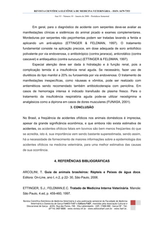 REVISTA CIENTÍFICA ELETÔNICA DE MEDICINA VETERINÁRIA – ISSN: 1679-7353
Revista Científica Eletrônica de Medicina Veterinária é uma publicação semestral da Faculdade de Medicina
Veterinária e Zootecnia de Garça FAMED/FAEF e Editora FAEF, mantidas pela Associação Cultural e
Educacional de Garça – ACEG. Rua das Flores, 740 – Vila Labienópolis – CEP: 17400-000 – Garça/SP – Tel:
(0**14) 3407-8000 – www.revista.inf.br – www.editorafaef.com.br – www.faef.br.
Ano VI – Número 10 – Janeiro de 2008 – Periódicos Semestral
Em geral, para o diagnóstico de acidente com serpentes deve-se avaliar as
manifestações clínicas e sistêmicas do animal picado e exames complementares.
Mordeduras por serpentes não peçonhentas podem ser tratadas lavando a ferida e
aplicando um anti-séptico (ETTINGER & FELDMAN, 1997). O tratamento
fundamental consiste na aplicação precoce, em dose adequada de soro antiofídico
polivalente por via endovenosa, o antibotrópico (contra jararaca), anticrotálico (contra
cascavel) e antilaquético (contra surucucu) (ETTINGER & FELDMAN, 1997).
Especial atenção deve ser dada à hidratação e à função renal, pois a
complicação temida é a insuficiência renal aguda. Se necessário, fazer uso de
diuréticos do tipo manitol a 20% ou furosemida por via endovenosa. O tratamento de
manifestações inespecíficas, como náuseas e vômitos, pode ser realizado com
antieméticos sendo recomendado também antibioticoterapia com penicilina. Em
casos de hemorragia intensa é indicado transfusão de plasma fresco. Para o
tratamento da insuficiência respiratória aguda pode-se utilizar neostigmina e
analgésicos como a dipirona em casos de dores musculares (FUNASA, 2001).
3. CONCLUSÃO
No Brasil, a freqüência de acidentes ofídicos nos animais domésticos é imprecisa,
apesar da grande significância econômica, e que embora não exista estimativa de
acidentes, os acidentes ofídicos fatais em bovinos são bem menos freqüentes do que
se acredita, isto é, sua importância vem sendo bastante superestimada, sendo assim,
há a necessidade de fornecimento de maiores informações sobre a epidemiologia dos
acidentes ofídicos na medicina veterinária, para uma melhor estimativa das causas
de sua ocorrência.
4. REFERÊNCIAS BIBLIOGRÁFICAS
ARCOLINI, T. Guia de animais brasileiros: Répteis e Peixes de água doce.
Editora: On-Line, ano I, n.2, p 22- 30, São Paulo, 2006.
ETTINGER, S.J.; FELDMAN,E.C. Tratado de Medicina Interna Veterinária. Manole:
São Paulo, 4.ed, p. 459-460, 1997.
 