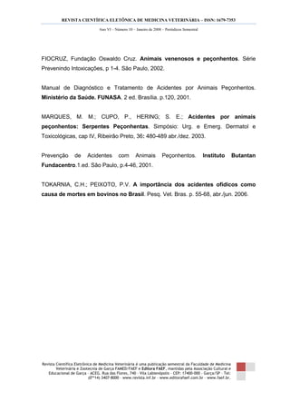 REVISTA CIENTÍFICA ELETÔNICA DE MEDICINA VETERINÁRIA – ISSN: 1679-7353
Revista Científica Eletrônica de Medicina Veterinária é uma publicação semestral da Faculdade de Medicina
Veterinária e Zootecnia de Garça FAMED/FAEF e Editora FAEF, mantidas pela Associação Cultural e
Educacional de Garça – ACEG. Rua das Flores, 740 – Vila Labienópolis – CEP: 17400-000 – Garça/SP – Tel:
(0**14) 3407-8000 – www.revista.inf.br – www.editorafaef.com.br – www.faef.br.
Ano VI – Número 10 – Janeiro de 2008 – Periódicos Semestral
FIOCRUZ, Fundação Oswaldo Cruz. Animais venenosos e peçonhentos. Série
Prevenindo Intoxicações, p 1-4. São Paulo, 2002.
Manual de Diagnóstico e Tratamento de Acidentes por Animais Peçonhentos.
Ministério da Saúde. FUNASA. 2 ed. Brasília. p.120, 2001.
MARQUES, M. M.; CUPO, P., HERING; S. E.; Acidentes por animais
peçonhentos: Serpentes Peçonhentas. Simpósio: Urg. e Emerg. Dermatol e
Toxicológicas, cap IV, Ribeirão Preto, 36: 480-489 abr./dez. 2003.
Prevenção de Acidentes com Animais Peçonhentos. Instituto Butantan
Fundacentro.1.ed. São Paulo, p.4-46, 2001.
TOKARNIA, C.H.; PEIXOTO, P.V. A importância dos acidentes ofídicos como
causa de mortes em bovinos no Brasil. Pesq. Vet. Bras. p. 55-68, abr./jun. 2006.
 