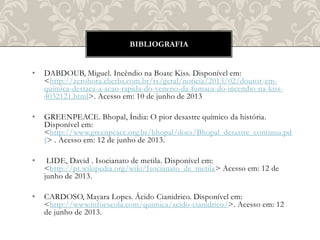 • DABDOUB, Miguel. Incêndio na Boate Kiss. Disponível em:
<http://zerohora.clicrbs.com.br/rs/geral/noticia/2013/02/doutor-em-
quimica-destaca-a-acao-rapida-do-veneno-da-fumaca-do-incendio-na-kiss-
4032121.html>. Acesso em: 10 de junho de 2013
• GREENPEACE. Bhopal, Índia: O pior desastre químico da história.
Disponível em:
<http://www.greenpeace.org.br/bhopal/docs/Bhopal_desastre_continua.pd
f> . Acesso em: 12 de junho de 2013.
• LIDE, David . Isocianato de metila. Disponível em:
<http://pt.wikipedia.org/wiki/Isocianato_de_metila> Acesso em: 12 de
junho de 2013.
• CARDOSO, Mayara Lopes. Ácido Cianidrico. Disponível em:
<http://www.infoescola.com/quimica/acido-cianidrico/>. Acesso em: 12
de junho de 2013.
BIBLIOGRAFIA
 