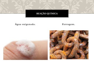 Água oxigenada. Ferrugem.
REAÇÃO QUÍMICA
 