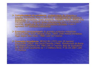 Complexidade do problema: multiplicidade de situações e
eventos (instalações fixas e não fixas); multiplicidade de setores e
instituições envolvidos (meio ambiente, trabalho, saúde, defesa civil,
transportes etc.) exigindo ações intersetoriais para a prevenção e
controle; amplitude de áreas e populações afetadas, o que é
agravado em contextos vulneráveis.

Exemplos internacionais de grandes acidentes industriais:
Seveso (Itália, 1976); Bhopal (Índia, 1984) 2500 mortes imediatas;
Piper-Alpha (Mar Norte, 1988) com 167 mortos

Exemplos brasileiros: REDUC/RJ (1972 com 39 mortos);
Ipojuca/BA (1983); Vila Socó/Cubatão (1984); Plataformas da Bacia
de Campos (Enchova em 1984 com 37 mortos; Baía de Guanabara
em 2000 com vazamento de 1,3 milhões litros; P-36 em 2001 com
11 mortos)
 