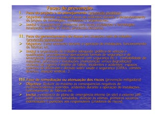 Fases de prevenção
I. Fase do projeto e do planejamento (prevenção preditiva):
    Objetivo: eliminar ou reduzir riscos de acidentes durante o desenvolvimento
    do projeto de tecnologias, instalações e organizações.
    Inclui o licenciamento ambiental para novas instalações e tecnologias:
    localização, análise de riscos, processos decisórios.

II. Fase do gerenciamento de riscos em situações reais de trabalho
    (prevenção operacional):
    Objetivo: Evitar acidentes durante a operação de instalações, funcionamento
    de fábricas etc.
    Inclui a organização do trabalho adequada (política de seleção e
    qualificação, procedimentos operacionais formais de segurança e de
    emergência, produtividade compatível com segurança etc.); confiabilidade de
    máquinas, processos e instalações (manutenção versus degradação);
    sistemas de registro e análise de falhas, incidentes e acidentes; espaços
    coletivos de discussão e decisão sobre saúde e segurança (CIPA’s, comitês
    diversos, atuação sindical...).

III.Fase de remediação ou atenuação dos riscos (prevenção mitigadora)
    Objetivo: Reduzir ao máximo as conseqüências negativas de
    eventos/acidentes ocorridos. acidentes durante a operação de instalações,
    funcionamento de fábricas etc.
    Inclui a existência de plano de emergência interno (in site) e externo (off-
    site), treinamento com simulados, atenção às vítimas, primeiros socorros,
    indenizações e punições aos responsáveis (criadores de riscos).
 