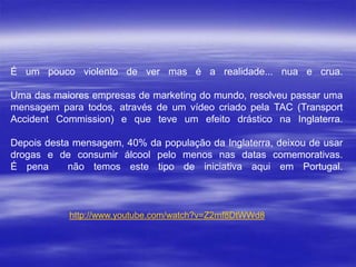 É um pouco violento de ver mas é a realidade... nua e crua.
Uma das maiores empresas de marketing do mundo, resolveu passar uma
mensagem para todos, através de um vídeo criado pela TAC (Transport
Accident Commission) e que teve um efeito drástico na Inglaterra.
Depois desta mensagem, 40% da população da Inglaterra, deixou de usar
drogas e de consumir álcool pelo menos nas datas comemorativas.
É pena
não temos este tipo de iniciativa aqui em Portugal.

http://www.youtube.com/watch?v=Z2mf8DtWWd8

 