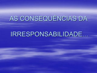 AS CONSEQUÊNCIAS DA
IRRESPONSABILIDADE…

 