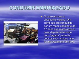 CONDUZIR EMBRIAGADO
 O carro em que a
Jacqueline viajava. Um
carro que era conduzido
por um rapaz estudante de
17 anos que regressava a
casa depois duma noite
bem “regada” passada
com os seus amigos. Isto
foi em Dezembro de 1999.

 