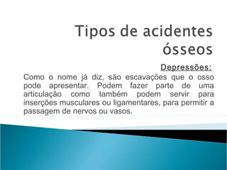 Depressões: 
Como o nome já diz, são escavações que o osso
pode apresentar. Podem fazer parte de uma
articulação como também podem servir para
inserções musculares ou ligamentares, para permitir a
passagem de nervos ou vasos.
 