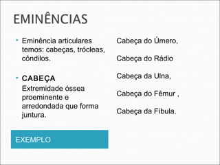 EXEMPLO
 Eminência articulares
temos: cabeças, trócleas,
côndilos.
 CABEÇA
Extremidade óssea
proeminente e
arredondada que forma
juntura.
Cabeça do Úmero,
Cabeça do Rádio
Cabeça da Ulna,
Cabeça do Fêmur ,
Cabeça da Fíbula.
 