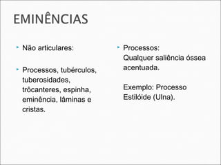  Não articulares:
 Processos, tubérculos,
tuberosidades,
trôcanteres, espinha,
eminência, lâminas e
cristas.
 Processos:
Qualquer saliência óssea
acentuada.
Exemplo: Processo
Estilóide (Ulna).
 