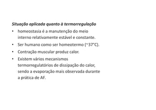 Situação aplicada quanto à termorregulação
• homeostasia é a manutenção do meio
interno relativamente estável e constante.
• Ser humano como ser homeotermo (~37°C).
• Contração muscular produz calor.
• Existem vários mecanismos
termorregulatórios de dissipação do calor,
sendo a evaporação mais observada durante
a prática de AF.
 