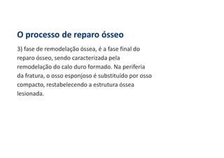 O processo de reparo ósseo
3) fase de remodelação óssea, é a fase final do
reparo ósseo, sendo caracterizada pela
remodelação do calo duro formado. Na periferia
da fratura, o osso esponjoso é substituído por osso
compacto, restabelecendo a estrutura óssea
lesionada.
 