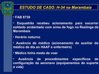 ESTUDO DE CASO: H-34 na Marambaia FAB 8739 Esquadrão recebeu acionamento para socorrer soldado acidentado com arma de fogo na Restinga da Marambaia Horário noturno Ausência de médico (acionamento do auxiliar do médico de dia ao HAAF e enfermeiro) Médico tinha medo de voar Ausência de procedimentos específicos de configuração da aeronave (equipamentos de suporte à vida) 