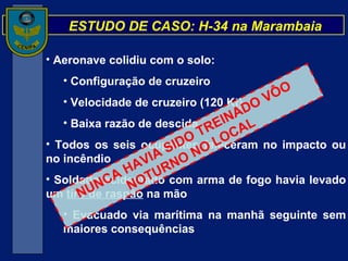 ESTUDO DE CASO: H-34 na Marambaia Aeronave colidiu com o solo: Configuração de cruzeiro Velocidade de cruzeiro (120 Kt) Baixa razão de descida Todos os seis ocupantes faleceram no impacto ou no incêndio Soldado acidentado com arma de fogo havia levado um  tiro de raspão  na mão Evacuado via marítima na manhã seguinte sem maiores consequências NUNCA HAVIA SIDO TREINADO VÔO NOTURNO NO LOCAL 