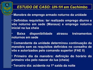 ESTUDO DE CASO: UH-1H em Cachimbo Manobra de emprego armado noturno da unidade Definidos requisitos: ter realizado emprego diurno e vôo noturno em sede (Manaus) e emprego noturno inicial na lua cheia Baixa disponibilidade atrasou treinamentos noturnos em sede Comandante da unidade determinou continuação da manobra sem os requisitos definidos no conselho de vôo e autorizados pelo comando superior (FAE II) Primeiro dia da manobra: definição do horário do primeiro vôo pelo nascer da lua (cheia) Terceiro dia: acidente na 1ª saída da noite 