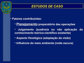 ESTUDOS DE CASO Fatores contribuintes: Planejamento  preparatório das operações Julgamento (ausência ou não aplicação do conhecimento teórico-científico existente) Aspecto fisiológico (adaptação da visão) Influência do meio ambiente (noite escura) 