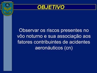 OBJETIVO Observar os riscos presentes no vôo noturno e sua associação aos fatores contribuintes de acidentes aeronáuticos (cn) 