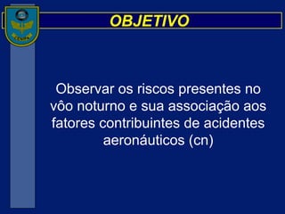 OBJETIVO Observar os riscos presentes no vôo noturno e sua associação aos fatores contribuintes de acidentes aeronáuticos (cn) 