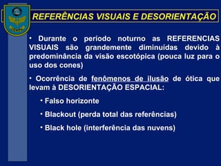 REFERÊNCIAS VISUAIS E DESORIENTAÇÃO Durante o período noturno as REFERENCIAS VISUAIS são grandemente diminuídas devido à predominância da visão escotópica (pouca luz para o uso dos cones) Ocorrência de  fenômenos de ilusão  de ótica que levam à DESORIENTAÇÃO ESPACIAL: Falso horizonte Blackout (perda total das referências) Black hole (interferência das nuvens) 