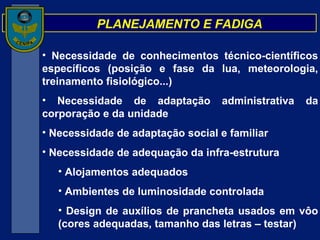 PLANEJAMENTO E FADIGA Necessidade de conhecimentos técnico-científicos específicos (posição e fase da lua, meteorologia, treinamento fisiológico...) Necessidade de adaptação administrativa da corporação e da unidade Necessidade de adaptação social e familiar Necessidade de adequação da infra-estrutura Alojamentos adequados Ambientes de luminosidade controlada Design de auxílios de prancheta usados em vôo (cores adequadas, tamanho das letras – testar) 