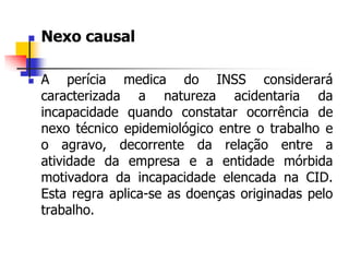  Nexo causal
 A perícia medica do INSS considerará
caracterizada a natureza acidentaria da
incapacidade quando constatar ocorrência de
nexo técnico epidemiológico entre o trabalho e
o agravo, decorrente da relação entre a
atividade da empresa e a entidade mórbida
motivadora da incapacidade elencada na CID.
Esta regra aplica-se as doenças originadas pelo
trabalho.
 