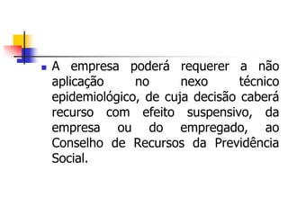  A empresa poderá requerer a não
aplicação no nexo técnico
epidemiológico, de cuja decisão caberá
recurso com efeito suspensivo, da
empresa ou do empregado, ao
Conselho de Recursos da Previdência
Social.
 