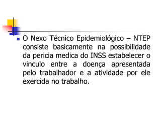  O Nexo Técnico Epidemiológico – NTEP
consiste basicamente na possibilidade
da pericia medica do INSS estabelecer o
vinculo entre a doença apresentada
pelo trabalhador e a atividade por ele
exercida no trabalho.
 