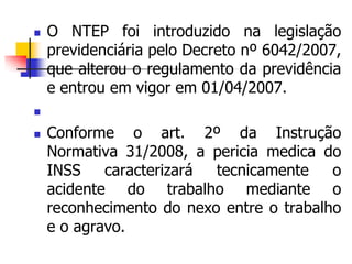  O NTEP foi introduzido na legislação
previdenciária pelo Decreto nº 6042/2007,
que alterou o regulamento da previdência
e entrou em vigor em 01/04/2007.

 Conforme o art. 2º da Instrução
Normativa 31/2008, a pericia medica do
INSS caracterizará tecnicamente o
acidente do trabalho mediante o
reconhecimento do nexo entre o trabalho
e o agravo.
 