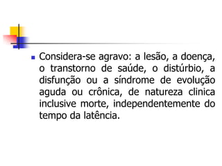  Considera-se agravo: a lesão, a doença,
o transtorno de saúde, o distúrbio, a
disfunção ou a síndrome de evolução
aguda ou crônica, de natureza clinica
inclusive morte, independentemente do
tempo da latência.
 