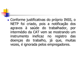  Conforme justificativas do próprio INSS, o
NETP foi criado, pois a notificação dos
agravos à saúde do trabalhador, por
intermédio da CAT vem se mostrando um
instrumento ineficaz no registro das
doenças do trabalho, já que, muitas
vezes, é ignorada pelos empregadores.
 