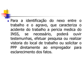  Para a identificação do nexo entre o
trabalho e o agravo, que caracteriza o
acidente do trabalho a pericia medica do
INSS, se necessário, poderá ouvir
testemunhas, efetuar pesquisa ou realizar
vistoria do local de trabalho ou solicitar o
PPP diretamente ao empregador para
esclarecimento dos fatos.
 