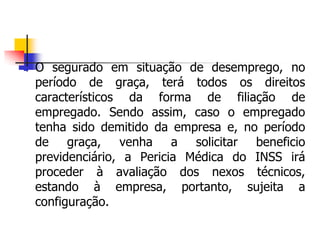  O segurado em situação de desemprego, no
período de graça, terá todos os direitos
característicos da forma de filiação de
empregado. Sendo assim, caso o empregado
tenha sido demitido da empresa e, no período
de graça, venha a solicitar beneficio
previdenciário, a Pericia Médica do INSS irá
proceder à avaliação dos nexos técnicos,
estando à empresa, portanto, sujeita a
configuração.
 