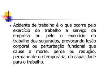  Acidente de trabalho é o que ocorre pelo
exercício do trabalho a serviço da
empresa ou pelo o exercício do
trabalho dos segurados, provocando lesão
corporal ou perturbação funcional que
cause a morte, perda ou redução,
permanente ou temporária, da capacidade
para o trabalho.
 