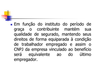  Em função do instituto do período de
graça o contribuinte mantém sua
qualidade de segurado, mantendo seus
direitos de forma equiparada à condição
de trabalhador empregado e assim o
CNPJ da empresa vinculado ao benefício
será equivalente ao do último
empregador.
 