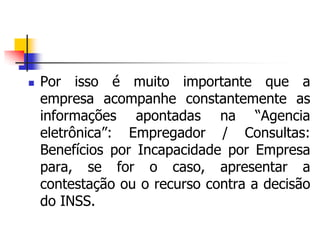  Por isso é muito importante que a
empresa acompanhe constantemente as
informações apontadas na “Agencia
eletrônica”: Empregador / Consultas:
Benefícios por Incapacidade por Empresa
para, se for o caso, apresentar a
contestação ou o recurso contra a decisão
do INSS.
 