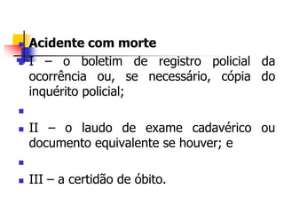  Acidente com morte
 I – o boletim de registro policial da
ocorrência ou, se necessário, cópia do
inquérito policial;

 II – o laudo de exame cadavérico ou
documento equivalente se houver; e

 III – a certidão de óbito.
 