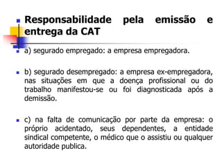  Responsabilidade pela emissão e
entrega da CAT
 a) segurado empregado: a empresa empregadora.
 b) segurado desempregado: a empresa ex-empregadora,
nas situações em que a doença profissional ou do
trabalho manifestou-se ou foi diagnosticada após a
demissão.
 c) na falta de comunicação por parte da empresa: o
próprio acidentado, seus dependentes, a entidade
sindical competente, o médico que o assistiu ou qualquer
autoridade publica.
 