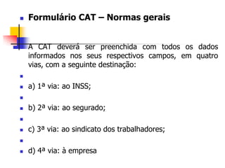  Formulário CAT – Normas gerais
 A CAT deverá ser preenchida com todos os dados
informados nos seus respectivos campos, em quatro
vias, com a seguinte destinação:

 a) 1ª via: ao INSS;

 b) 2ª via: ao segurado;

 c) 3ª via: ao sindicato dos trabalhadores;

 d) 4ª via: à empresa
 