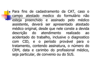  Para fins de cadastramento da CAT, caso o
campo atestado medico do formulário não
esteja preenchido e assinado pelo médico
assistente, deverá ser apresentado atestado
médico original, desde que nele conste a devida
descrição do atendimento realizado ao
acidentado do trabalho, inclusive o diagnostico
com CID, e o período provável para o
tratamento, contendo assinatura, o número do
CRM, data e carimbo do profissional médico,
seja particular, de convenio ou do SUS.
 