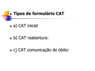  Tipos de formulário CAT
 a) CAT inicial
 b) CAT reabertura:
 c) CAT comunicação de óbito:
 