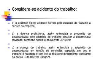  Considera-se acidente do trabalho:

 a) o acidente típico: acidente sofrido pelo exercício do trabalho a
serviço da empresa;

 b) a doença profissional, assim entendida a produzida ou
desencadeada pelo exercício do trabalho peculiar a determinada
atividade, conforme Anexo II do Decreto 3048/99;

 c) a doença do trabalho, assim entendida a adquirida ou
desencadeada em função de condições especiais em que o
trabalho é realizado e com ele se relacione diretamente, constante
no Anexo II do Decreto 3048/99.
 